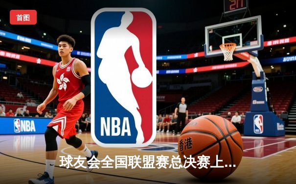 球友会全国联盟赛总决赛上演史诗对决，北京风暴队加时逆转卫冕冠军广州烈焰