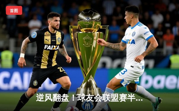 逆风翻盘！球友会联盟赛半决赛上演惊天逆转，黑马战队加时绝杀夺冠热门