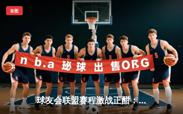 球友会联盟赛程激战正酣：巅峰对决上演绝杀逆转，新锐战队黑马之姿引关注