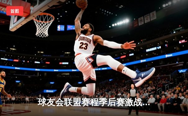 球友会联盟赛程季后赛激战正酣：巅峰对决见证王者诞生，数据狂潮刷新多项纪录