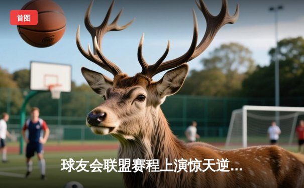 球友会联盟赛程上演惊天逆转，风暴队加时赛险胜雷霆登顶积分榜