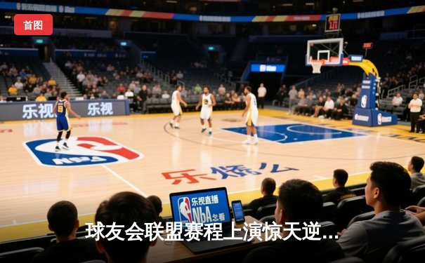 球友会联盟赛程上演惊天逆转，雷霆战队加时赛三分绝杀卫冕冠军