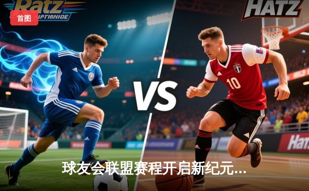 球友会联盟赛程开启新纪元：新贵崛起，传统豪强遭遇挑战