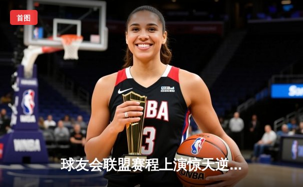 球友会联盟赛程上演惊天逆转，新锐战队“星火”加时赛绝杀卫冕冠军