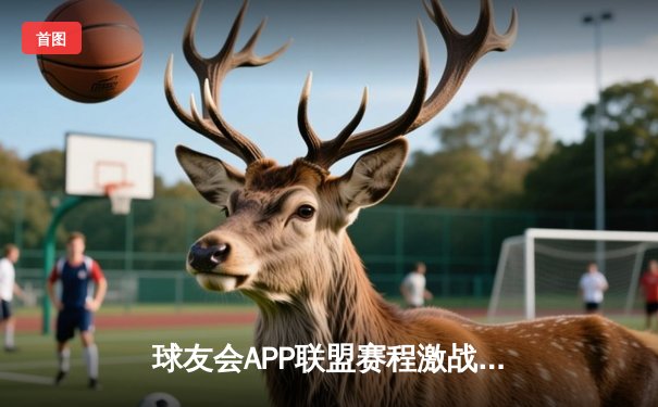 球友会APP联盟赛程激战正酣：强强对话引爆篮球激情周末