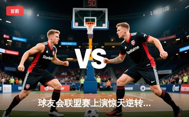 球友会联盟赛上演惊天逆转，星辰战队3:2险胜雷霆勇者