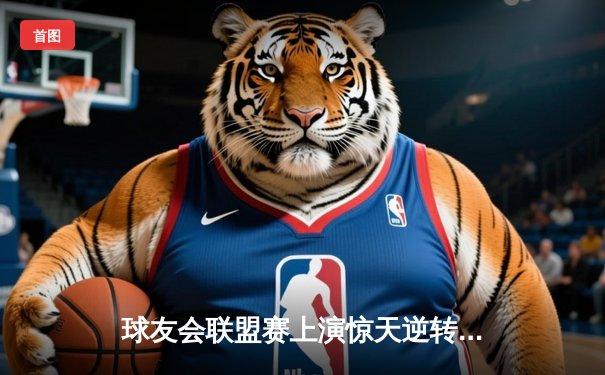 球友会联盟赛上演惊天逆转，雷霆战队加时赛力克卫冕冠军