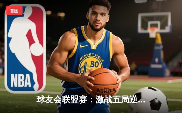 球友会联盟赛：激战五局逆转局势，雷霆战队惊险夺冠