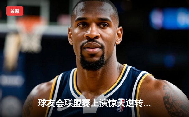 球友会联盟赛上演惊天逆转，星辰战队加时赛绝杀卫冕冠军