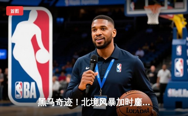 黑马奇迹！北境风暴加时鏖战力克卫冕冠军，新星赵伟伦狂砍42分创纪录