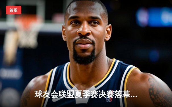 球友会联盟夏季赛决赛落幕，巅峰战队逆袭夺冠赛况激烈