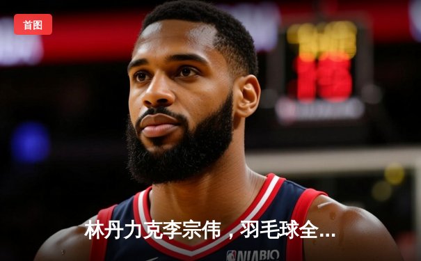 林丹力克李宗伟，羽毛球全英赛上演第40次“林李大战”