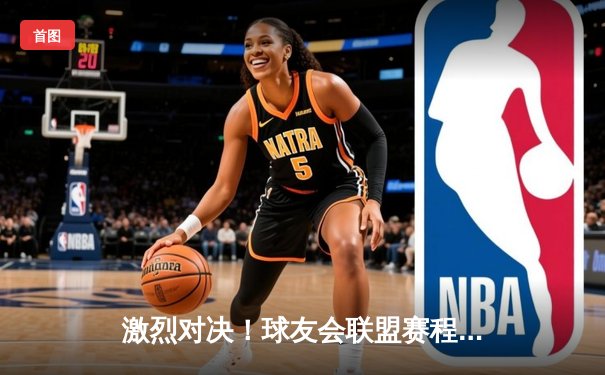 激烈对决！球友会联盟赛程上演双雄争霸，决赛圈名额悬念揭晓