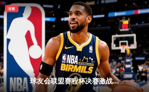 球友会联盟赛程杯决赛激战落幕，风暴队加时绝杀卫冕冠军