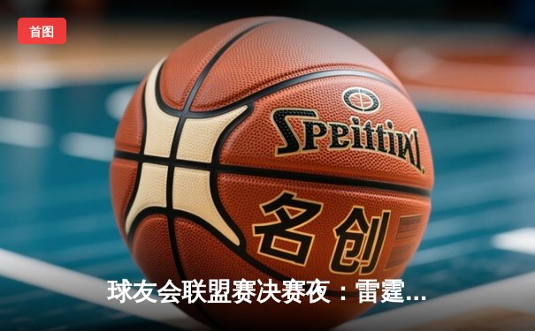 球友会联盟赛决赛夜：雷霆战队加时绝杀卫冕冠军，新王登基创历史