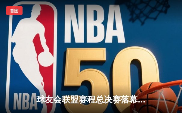 球友会联盟赛程总决赛落幕，「王牌搭档」逆转夺冠创历史