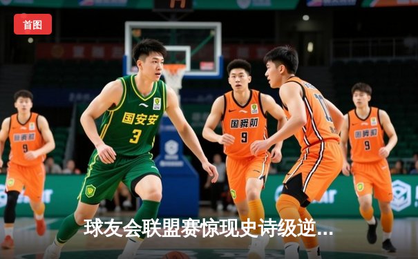 球友会联盟赛惊现史诗级逆转！雷霆队加时赛三分雨浇灭烈焰队连胜势头