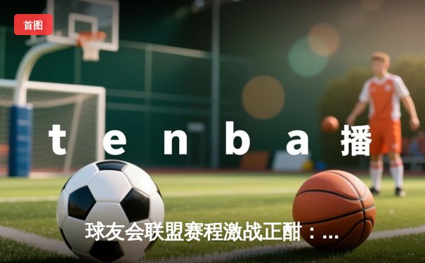 球友会联盟赛程激战正酣：雷霆队加时险胜勇士，库里空砍45分难救主