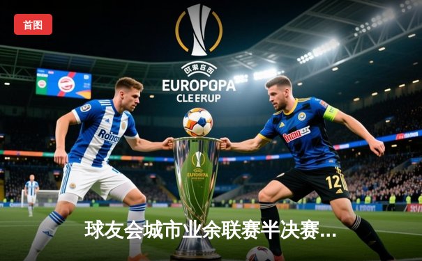 球友会城市业余联赛半决赛：雷霆点球5-4险胜勇士，晋级决赛