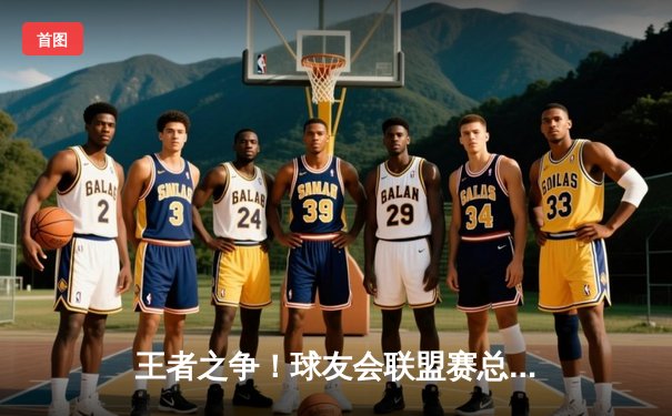 王者之争！球友会联盟赛总决赛激战五局，星光队逆转夺冠