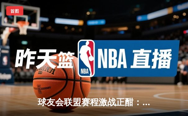 球友会联盟赛程激战正酣：雷霆战队加时绝杀卫冕冠军，新秀李昊狂砍35分创纪录