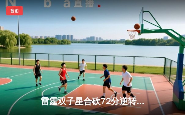 雷霆双子星合砍72分逆转战局，球友会联盟赛上演世纪三分对决