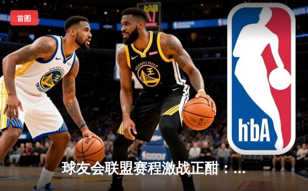 球友会联盟赛程激战正酣：雷霆战队逆袭登顶，老将张伟三分绝杀引爆全场