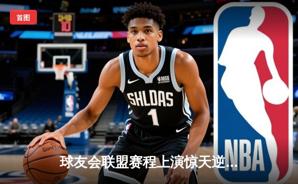 球友会联盟赛程上演惊天逆转，紫金战队加时赛绝杀夺冠