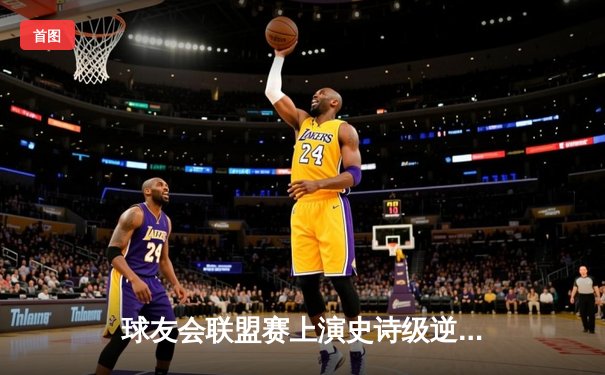 球友会联盟赛上演史诗级逆转，新星李昊狂砍42分率队加时取胜