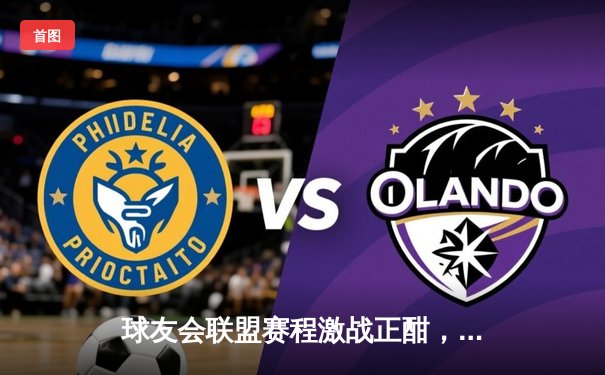 球友会联盟赛程激战正酣，北境雄狮加时鏖战力克卫冕冠军