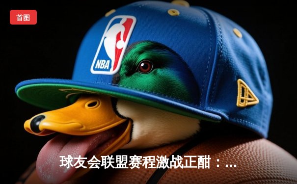 球友会联盟赛程激战正酣：精英队逆转夺冠，新星李明独揽MVP