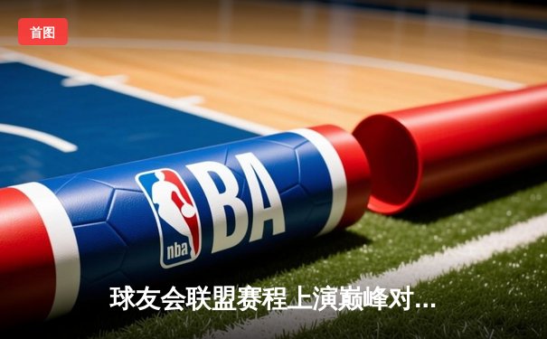 球友会联盟赛程上演巅峰对决 星耀战队鏖战五局险胜雷霆