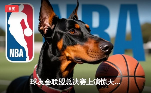 球友会联盟总决赛上演惊天逆转，飞鹰队加时绝杀卫冕冠军