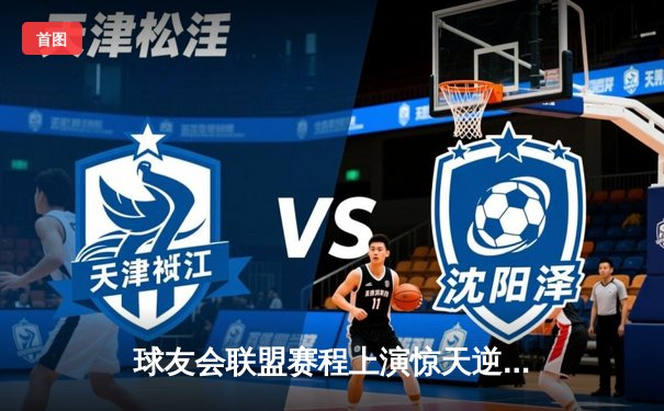 球友会联盟赛程上演惊天逆转，雷霆战队三分雨浇灭卫冕冠军