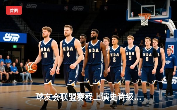 球友会联盟赛程上演史诗级逆转！雷霆战队加时赛绝杀卫冕冠军