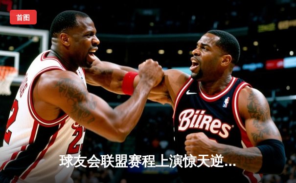 球友会联盟赛程上演惊天逆转，雷霆战队加时赛绝杀卫冕冠军