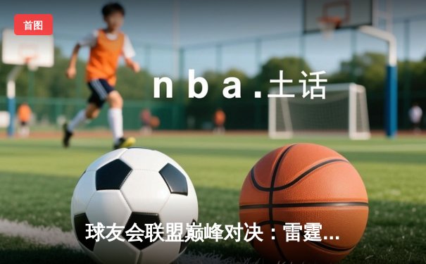 球友会联盟巅峰对决：雷霆战队加时赛逆转星火，张伟三分绝杀创纪录