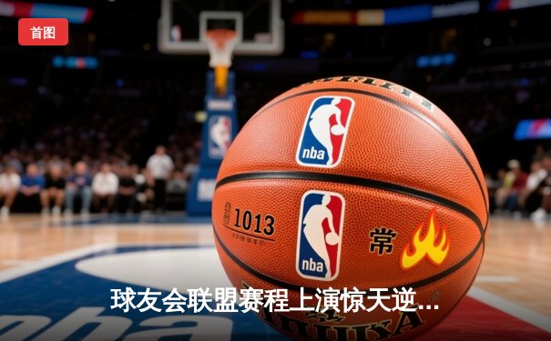 球友会联盟赛程上演惊天逆转，雷霆队加时绝杀卫冕冠军风暴队