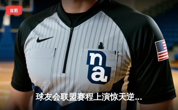 球友会联盟赛程上演惊天逆转，雷霆队加时绝杀卫冕冠军风暴队