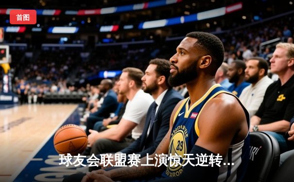 球友会联盟赛上演惊天逆转，星辰队在加时赛绝杀夺冠