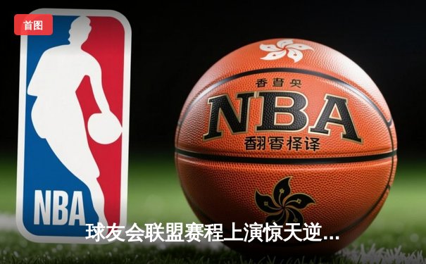 球友会联盟赛程上演惊天逆转，雷霆队加时赛绝杀卫冕冠军