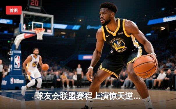 球友会联盟赛程上演惊天逆转，雷霆队加时赛128-125险胜风暴者