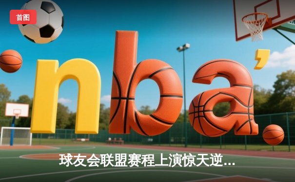 球友会联盟赛程上演惊天逆转，雷霆队加时赛128-125险胜风暴者