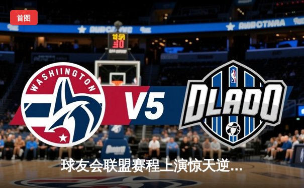 球友会联盟赛程上演惊天逆转，雷霆战队加时赛绝杀卫冕冠军