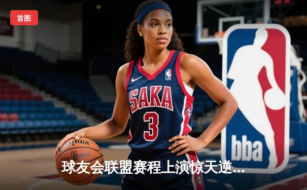 球友会联盟赛程上演惊天逆转，雷霆队加时赛128-125险胜风暴者