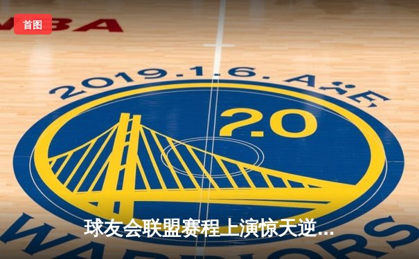 球友会联盟赛程上演惊天逆转，雷霆队加时赛128-125险胜风暴者