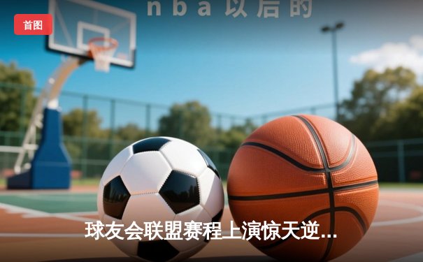 球友会联盟赛程上演惊天逆转，雷霆队加时赛128-125险胜风暴者